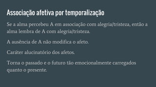 Associação afetiva por temporalização
Se a alma percebeu A em associação com alegria/tristeza, então a
alma lembra de A com alegria/tristeza.
A ausência de A não modifica o afeto.
Caráter alucinatório dos afetos.
Torna o passado e o futuro tão emocionalmente carregados
quanto o presente.
 