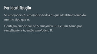 Por identificação
Se amo/odeio A, amo/odeio todos os que identifico como do
mesmo tipo que A.
Contágio emocional: se A ama/odeia B, e eu me tomo por
semelhante a A, então amo/odeio B.
 