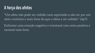 A força dos afetos
“Um afeto não pode ser coibido nem suprimido a não ser por um
afeto contrário e mais forte do que o afeto a ser coibido.” (4p7)
Enfrentar uma emoção negativa e irracional com outra positiva e
racional mais forte.
 