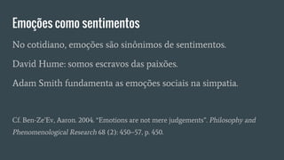 Emoções como sentimentos
No cotidiano, emoções são sinônimos de sentimentos.
David Hume: somos escravos das paixões.
Adam Smith fundamenta as emoções sociais na simpatia.
Cf. Ben-Ze’Ev, Aaron. 2004. “Emotions are not mere judgements”. Philosophy and
Phenomenological Research 68 (2): 450–57, p. 450.
 