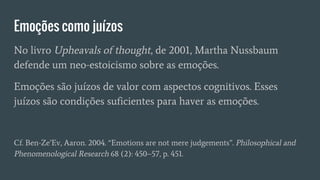 Emoções como juízos
No livro Upheavals of thought, de 2001, Martha Nussbaum
defende um neo-estoicismo sobre as emoções.
Emoções são juízos de valor com aspectos cognitivos. Esses
juízos são condições suficientes para haver as emoções.
Cf. Ben-Ze’Ev, Aaron. 2004. “Emotions are not mere judgements”. Philosophical and
Phenomenological Research 68 (2): 450–57, p. 451.
 