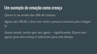 Um exemplo de emoção como crença
Quero ir na sessão das 20h de cinema.
Agora são 19h30, e levo uns vinte e poucos minutos para chegar
lá.
Assim sendo, tenho que sair agora – significando: Quero sair
agora, pois esta crença é suficiente para este desejo.
 