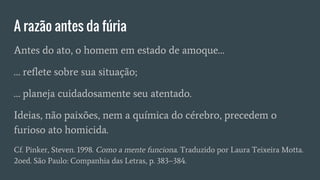 A razão antes da fúria
Antes do ato, o homem em estado de amoque…
… reflete sobre sua situação;
… planeja cuidadosamente seu atentado.
Ideias, não paixões, nem a química do cérebro, precedem o
furioso ato homicida.
Cf. Pinker, Steven. 1998. Como a mente funciona. Traduzido por Laura Teixeira Motta.
2oed. São Paulo: Companhia das Letras, p. 383–384.
 
