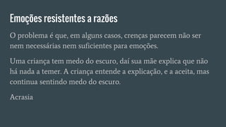 Emoções resistentes a razões
O problema é que, em alguns casos, crenças parecem não ser
nem necessárias nem suficientes para emoções.
Uma criança tem medo do escuro, daí sua mãe explica que não
há nada a temer. A criança entende a explicação, e a aceita, mas
continua sentindo medo do escuro.
Acrasia
 