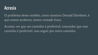 Acrasia
O problema desse modelo, como mostrou Donald Davidson, é
que somos acráticos, temos vontade fraca.
Acrasia: ver que um caminho é preferível, concordar que esse
caminho é preferível, mas seguir por outro caminho.
 