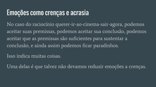 Emoções como crenças e acrasia
No caso do raciocínio querer-ir-ao-cinema-sair-agora, podemos
aceitar suas premissas, podemos aceitar sua conclusão, podemos
aceitar que as premissas são suficientes para sustentar a
conclusão, e ainda assim podemos ficar paradinhos.
Isso indica muitas coisas.
Uma delas é que talvez não devamos reduzir emoções a crenças.
 