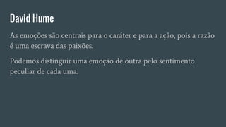 David Hume
As emoções são centrais para o caráter e para a ação, pois a razão
é uma escrava das paixões.
Podemos distinguir uma emoção de outra pelo sentimento
peculiar de cada uma.
 