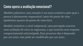 Como opera a avaliação emocional?
Modelo judicativo: uma emoção é um juízo avaliativo pelo qual a
pessoa é plenamente responsável, tanto do ponto de vista
epistêmico quanto do ponto de vista ético.
Modelo instintivo: a nível subpessoal, uma percepção acarreta
uma avaliação de risco ou segurança, o que acarreta uma resposta
comportamental estereotipada. Esse processo não é disparado
por um juízo, mas pode ser modificado por um juízo.
 