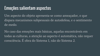 Emoções salientam aspectos
Um aspecto do objeto apresenta-se como ameaçador, o que
dispara mecanismos subpessoais de autodefesa, e o sentimento
de medo.
No caso das emoções mais básicas, aquelas encontráveis em
todas as culturas, a atenção ao aspecto é automática, não requer
consciência. É obra do Sistema 1, não do Sistema 2.
 