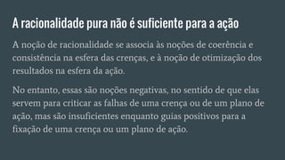 A racionalidade pura não é suficiente para a ação
A noção de racionalidade se associa às noções de coerência e
consistência na esfera das crenças, e à noção de otimização dos
resultados na esfera da ação.
No entanto, essas são noções negativas, no sentido de que elas
servem para criticar as falhas de uma crença ou de um plano de
ação, mas são insuficientes enquanto guias positivos para a
fixação de uma crença ou um plano de ação.
 