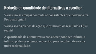 Redução da quantidade de alternativas a escolher
Várias são as crenças coerentes e consistentes que podemos ter.
Por quais optar?
Vários são os planos de ação que otimizam os resultados. Qual
seguir?
A quantidade de alternativas a considerar pode ser infinita, e
infinito pode ser o tempo requerido para escolher através da
mera racionalidade.
 