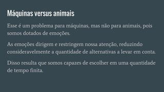 Máquinas versus animais
Esse é um problema para máquinas, mas não para animais, pois
somos dotados de emoções.
As emoções dirigem e restringem nossa atenção, reduzindo
consideravelmente a quantidade de alternativas a levar em conta.
Disso resulta que somos capazes de escolher em uma quantidade
de tempo finita.
 