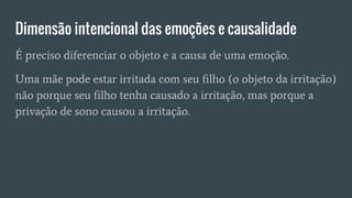 Dimensão intencional das emoções e causalidade
É preciso diferenciar o objeto e a causa de uma emoção.
Uma mãe pode estar irritada com seu filho (o objeto da irritação)
não porque seu filho tenha causado a irritação, mas porque a
privação de sono causou a irritação.
 
