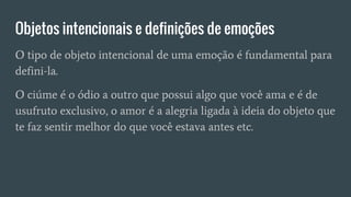 Objetos intencionais e definições de emoções
O tipo de objeto intencional de uma emoção é fundamental para
defini-la.
O ciúme é o ódio a outro que possui algo que você ama e é de
usufruto exclusivo, o amor é a alegria ligada à ideia do objeto que
te faz sentir melhor do que você estava antes etc.
 