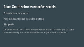 Adam Smith sobre as emoções sociais
Altruísmo emocional.
Nos colocamos na pele dos outros.
Simpatia.
Cf. Smith, Adam. 2002. Teoria dos sentimentos morais. Traduzido por Lia Luft e
Eunice Ostrensky. São Paulo: Martins Fontes, 1ª parte, seção 1, capítulo 1.
 