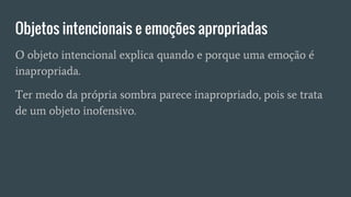 Objetos intencionais e emoções apropriadas
O objeto intencional explica quando e porque uma emoção é
inapropriada.
Ter medo da própria sombra parece inapropriado, pois se trata
de um objeto inofensivo.
 