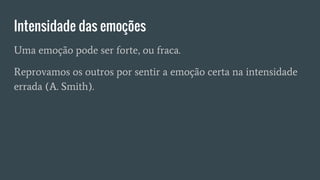 Intensidade das emoções
Uma emoção pode ser forte, ou fraca.
Reprovamos os outros por sentir a emoção certa na intensidade
errada (A. Smith).
 