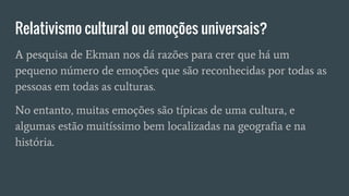 Relativismo cultural ou emoções universais?
A pesquisa de Ekman nos dá razões para crer que há um
pequeno número de emoções que são reconhecidas por todas as
pessoas em todas as culturas.
No entanto, muitas emoções são típicas de uma cultura, e
algumas estão muitíssimo bem localizadas na geografia e na
história.
 