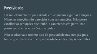 Passividade
Há um elemento de passividade em ao menos algumas emoções.
Nisso, as emoções são parecidas com as sensações. Não posso
escolher as sensações que tenho, e (ao menos em parte) não
posso escolher as emoções que tenho.
Não se observa o mesmo tipo de passividade nas crenças, pois
tenho que buscar crer no que é verdade, e ter crenças coerentes.
 