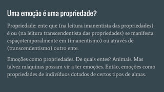 Uma emoção é uma propriedade?
Propriedade: ente que (na leitura imanentista das propriedades)
é ou (na leitura transcendentista das propriedades) se manifesta
espaçotemporalmente em (imanentismo) ou através de
(transcendentismo) outro ente.
Emoções como propriedades. De quais entes? Animais. Mas
talvez máquinas possam vir a ter emoções. Então, emoções como
propriedades de indivíduos dotados de certos tipos de almas.
 