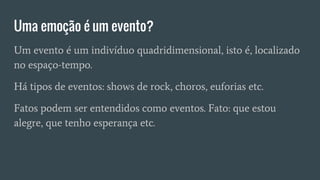 Uma emoção é um evento?
Um evento é um indivíduo quadridimensional, isto é, localizado
no espaço-tempo.
Há tipos de eventos: shows de rock, choros, euforias etc.
Fatos podem ser entendidos como eventos. Fato: que estou
alegre, que tenho esperança etc.
 