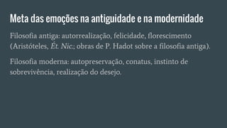 Meta das emoções na antiguidade e na modernidade
Filosofia antiga: autorrealização, felicidade, florescimento
(Aristóteles, Ét. Nic.; obras de P. Hadot sobre a filosofia antiga).
Filosofia moderna: autopreservação, conatus, instinto de
sobrevivência, realização do desejo.
 