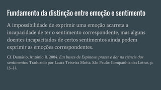 Fundamento da distinção entre emoção e sentimento
A impossibilidade de exprimir uma emoção acarreta a
incapacidade de ter o sentimento correspondente, mas alguns
doentes incapacitados de certos sentimentos ainda podem
exprimir as emoções correspondentes.
Cf. Damásio, António R. 2004. Em busca de Espinosa: prazer e dor na ciência dos
sentimentos. Traduzido por Laura Teixeira Motta. São Paulo: Companhia das Letras, p.
13–14.
 
