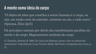 A mente como ideia do corpo
“O objeto da ideia que constitui a mente humana é o corpo, ou
seja, um modo certo da extensão, existente em ato, e nada outro.”
(Spinoza, Ética 2p13)
Há princípios naturais por detrás das manifestações paralelas da
mente e do corpo. Mapeamentos cerebrais do corpo.
Cf. Damásio, António R. 2004. Em busca de Espinosa: prazer e dor na ciência dos
sentimentos. Traduzido por Laura Teixeira Motta. São Paulo: Companhia das Letras, p.
21.
 