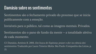 Damásio sobre os sentimentos
Sentimentos são o fechamento privado do processo que se inicia
publicamente com a emoção.
Invisíveis para o público, tal como as imagens mentais. Privados.
Sentimentos são o pano de fundo da mente – a tonalidade afetiva
de cada momento.
Cf. Damásio, António R. 2004. Em busca de Espinosa: prazer e dor na ciência dos
sentimentos. Traduzido por Laura Teixeira Motta. São Paulo: Companhia das Letras, p.
35.
 