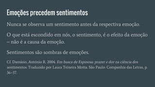Emoções precedem sentimentos
Nunca se observa um sentimento antes da respectiva emoção.
O que está escondido em nós, o sentimento, é o efeito da emoção
– não é a causa da emoção.
Sentimentos são sombras de emoções.
Cf. Damásio, António R. 2004. Em busca de Espinosa: prazer e dor na ciência dos
sentimentos. Traduzido por Laura Teixeira Motta. São Paulo: Companhia das Letras, p.
36–37.
 