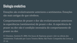 Biologia evolutiva
Emoções são evolutivamente anteriores a sentimentos. Emoções
são mais antigas do que cérebros.
Comportamentos de prazer e dor são evolutivamente anteriores
às experiências (sentimentos) de prazer e dor. A experiência de
prazer ou dor não é condição necessária do comportamento de
prazer ou dor.
Cf. Damásio, António R. 2004. Em busca de Espinosa: prazer e dor na ciência dos
sentimentos. Traduzido por Laura Teixeira Motta. São Paulo: Companhia das Letras, p.
37–41.
 