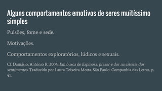 Alguns comportamentos emotivos de seres muitíssimo
simples
Pulsões, fome e sede.
Motivações.
Comportamentos exploratórios, lúdicos e sexuais.
Cf. Damásio, António R. 2004. Em busca de Espinosa: prazer e dor na ciência dos
sentimentos. Traduzido por Laura Teixeira Motta. São Paulo: Companhia das Letras, p.
41.
 