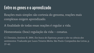 Entre os genes e o aprendizado
Reações mais simples são cortesia do genoma, reações mais
complexas exigem aprendizado.
A finalidade de todas essas reações é regular a vida.
Homeostasia: (boa) regulação da vida – conatus.
Cf. Damásio, António R. 2004. Em busca de Espinosa: prazer e dor na ciência dos
sentimentos. Traduzido por Laura Teixeira Motta. São Paulo: Companhia das Letras, p.
37–42.
 