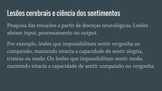Lesões cerebrais e ciência dos sentimentos
Pesquisa das emoções a partir de doenças neurológicas. Lesões
afetam input, processamento ou output.
Por exemplo, lesões que impossibilitam sentir vergonha ou
compaixão, mantendo intacta a capacidade de sentir alegria,
tristeza ou medo. Ou lesões que impossibilitam sentir medo,
mantendo intacta a capacidade de sentir compaixão ou vergonha.
 