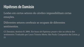 Hipóteses de Damásio
Lesões em certos setores do cérebro impossibilitam certas
emoções.
Diferentes setores cerebrais se ocupam de diferentes
sentimentos.
Cf. Damásio, António R. 2004. Em busca de Espinosa: prazer e dor na ciência dos
sentimentos. Traduzido por Laura Teixeira Motta. São Paulo: Companhia das Letras, p.
13.
 