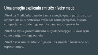 Uma emoção explicada em três níveis: medo
Nível da finalidade: o medo é uma emoção que, a partir de dicas
ambientais ou sinestésicas avaliadas como perigosas, dispara
comportamentos de fuga ou luta para autopreservação.
Nível do input-processamento-output: percepção → avaliação
como perigo → fuga ou luta.
Nível físico: um evento de fuga ou luta singular, localizado no
espaço-tempo.
 