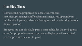 Questões éticas
Como reduzir a proporção de obsoletas emoções
neolíticas/primatas/mamíferas/animais negativas operando na
minha vida hipster e urbana? (Exemplo: medo e raiva dos de fora
do meu grupo.)
Emoções são um obstáculo para a racionalidade? Ou será que as
emoções proporcionam um tipo de avaliação que é irrealizável
em tempo finito pela razão pura?
 