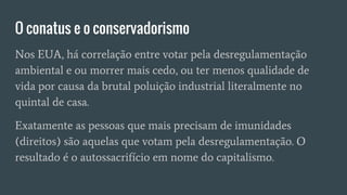 O conatus e o conservadorismo
Nos EUA, há correlação entre votar pela desregulamentação
ambiental e ou morrer mais cedo, ou ter menos qualidade de
vida por causa da brutal poluição industrial literalmente no
quintal de casa.
Exatamente as pessoas que mais precisam de imunidades
(direitos) são aquelas que votam pela desregulamentação. O
resultado é o autossacrifício em nome do capitalismo.
 