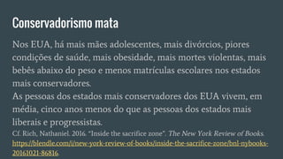 Conservadorismo mata
Nos EUA, há mais mães adolescentes, mais divórcios, piores
condições de saúde, mais obesidade, mais mortes violentas, mais
bebês abaixo do peso e menos matrículas escolares nos estados
mais conservadores.
As pessoas dos estados mais conservadores dos EUA vivem, em
média, cinco anos menos do que as pessoas dos estados mais
liberais e progressistas.
Cf. Rich, Nathaniel. 2016. “Inside the sacrifice zone”. The New York Review of Books.
https://blendle.com/i/new-york-review-of-books/inside-the-sacrifice-zone/bnl-nybooks-
20161021-86816.
 