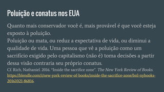 Poluição e conatus nos EUA
Quanto mais conservador você é, mais provável é que você esteja
exposto à poluição.
Poluição ou mata, ou reduz a expectativa de vida, ou diminui a
qualidade de vida. Uma pessoa que vê a poluição como um
sacrifício exigido pelo capitalismo (não é) toma decisões a partir
dessa visão contraria seu próprio conatus.
Cf. Rich, Nathaniel. 2016. “Inside the sacrifice zone”. The New York Review of Books.
https://blendle.com/i/new-york-review-of-books/inside-the-sacrifice-zone/bnl-nybooks-
20161021-86816.
 
