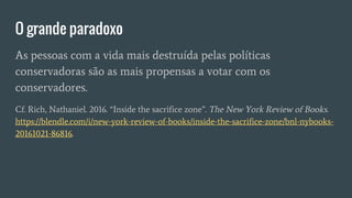 O grande paradoxo
As pessoas com a vida mais destruída pelas políticas
conservadoras são as mais propensas a votar com os
conservadores.
Cf. Rich, Nathaniel. 2016. “Inside the sacrifice zone”. The New York Review of Books.
https://blendle.com/i/new-york-review-of-books/inside-the-sacrifice-zone/bnl-nybooks-
20161021-86816.
 