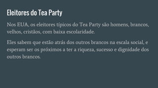 Eleitores do Tea Party
Nos EUA, os eleitores típicos do Tea Party são homens, brancos,
velhos, cristãos, com baixa escolaridade.
Eles sabem que estão atrás dos outros brancos na escala social, e
esperam ser os próximos a ter a riqueza, sucesso e dignidade dos
outros brancos.
 