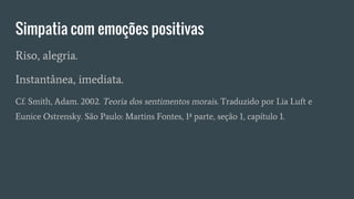Simpatia com emoções positivas
Riso, alegria.
Instantânea, imediata.
Cf. Smith, Adam. 2002. Teoria dos sentimentos morais. Traduzido por Lia Luft e
Eunice Ostrensky. São Paulo: Martins Fontes, 1ª parte, seção 1, capítulo 1.
 