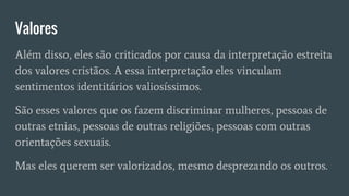 Valores
Além disso, eles são criticados por causa da interpretação estreita
dos valores cristãos. A essa interpretação eles vinculam
sentimentos identitários valiosíssimos.
São esses valores que os fazem discriminar mulheres, pessoas de
outras etnias, pessoas de outras religiões, pessoas com outras
orientações sexuais.
Mas eles querem ser valorizados, mesmo desprezando os outros.
 