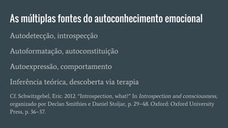 As múltiplas fontes do autoconhecimento emocional
Autodetecção, introspecção
Autoformatação, autoconstituição
Autoexpressão, comportamento
Inferência teórica, descoberta via terapia
Cf. Schwitzgebel, Eric. 2012. “Introspection, what?” In Introspection and consciousness,
organizado por Declan Smithies e Daniel Stoljar, p. 29–48. Oxford: Oxford University
Press, p. 36–37.
 