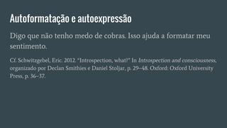 Autoformatação e autoexpressão
Digo que não tenho medo de cobras. Isso ajuda a formatar meu
sentimento.
Cf. Schwitzgebel, Eric. 2012. “Introspection, what?” In Introspection and consciousness,
organizado por Declan Smithies e Daniel Stoljar, p. 29–48. Oxford: Oxford University
Press, p. 36–37.
 