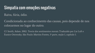 Simpatia com emoções negativas
Raiva, fúria, ódio.
Condicionada ao conhecimento das causas, pois depende de nos
colocarmos no lugar do outro.
Cf. Smith, Adam. 2002. Teoria dos sentimentos morais. Traduzido por Lia Luft e
Eunice Ostrensky. São Paulo: Martins Fontes, 1ª parte, seção 1, capítulo 1.
 