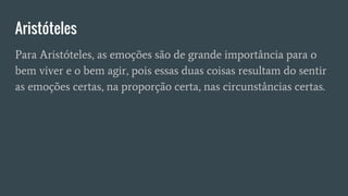 Aristóteles
Para Aristóteles, as emoções são de grande importância para o
bem viver e o bem agir, pois essas duas coisas resultam do sentir
as emoções certas, na proporção certa, nas circunstâncias certas.
 