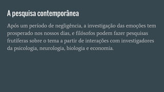 A pesquisa contemporânea
Após um período de negligência, a investigação das emoções tem
prosperado nos nossos dias, e filósofos podem fazer pesquisas
frutíferas sobre o tema a partir de interações com investigadores
da psicologia, neurologia, biologia e economia.
 