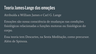 Teoria James-Lange das emoções
Atribuída a William James e Carl G. Lange
Emoções são nossa consciência de mudanças nas condições
fisiológicas relacionadas a funções motoras ou fisiológicas do
corpo.
Essa teoria tem Descartes, na Sexta Meditação, como precursor.
Além de Spinoza.
 